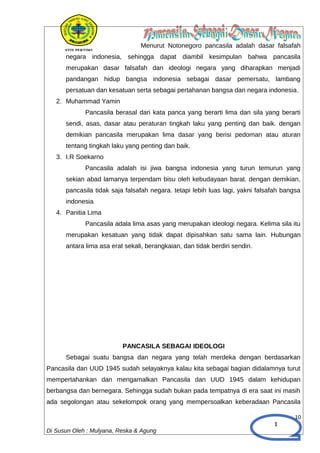 1
Menurut Notonegoro pancasila adalah dasar falsafah
negara indonesia, sehingga dapat diambil kesimpulan bahwa pancasila
merupakan dasar falsafah dan ideologi negara yang diharapkan menjadi
pandangan hidup bangsa indonesia sebagai dasar pemersatu, lambang
persatuan dan kesatuan serta sebagai pertahanan bangsa dan negara indonesia.
2. Muhammad Yamin
Pancasila berasal dari kata panca yang berarti lima dan sila yang berarti
sendi, asas, dasar atau peraturan tingkah laku yang penting dan baik. dengan
demikian pancasila merupakan lima dasar yang berisi pedoman atau aturan
tentang tingkah laku yang penting dan baik.
3. I.R Soekarno
Pancasila adalah isi jiwa bangsa indonesia yang turun temurun yang
sekian abad lamanya terpendam bisu oleh kebudayaan barat. dengan demikian,
pancasila tidak saja falsafah negara. tetapi lebih luas lagi, yakni falsafah bangsa
indonesia
4. Panitia Lima
Pancasila adala lima asas yang merupakan ideologi negara. Kelima sila itu
merupakan kesatuan yang tidak dapat dipisahkan satu sama lain. Hubungan
antara lima asa erat sekali, berangkaian, dan tidak berdiri sendiri.
PANCASILA SEBAGAI IDEOLOGI
Sebagai suatu bangsa dan negara yang telah merdeka dengan berdasarkan
Pancasila dan UUD 1945 sudah selayaknya kalau kita sebagai bagian didalamnya turut
mempertahankan dan mengamalkan Pancasila dan UUD 1945 dalam kehidupan
berbangsa dan bernegara. Sehingga sudah bukan pada tempatnya di era saat ini masih
ada segolongan atau sekelompok orang yang mempersoalkan keberadaan Pancasila
10
Di Susun Oleh : Mulyana, Reska & Agung
 