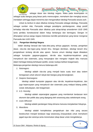 1
sebagai dasar dan Ideologi negara. Maka pada kesempatan ini
sebagai suatu bangsa yang besar perlu merenungkan, memahami dan mengkaji secara
mendalam sehingga dapat menerima dan mengamalkan ideologi Pancasila secara utuh.
Untuk itu berikut ini akan dibahas tentang Pancasila sebagai ideology, Pancasila
sebagai sumber nilai, Pancasila sebagai paradigma pembangunan, sikap positif
terhadap nilai-nilai Pancasila akan dibahas pula tahap-tahap amandemen UUD 1945
serta perilaku konstitusional dalam hidup berbangsa dan bernegara. Dengan ini
diharapkan semua warga negara Indonesia memiliki pemahaman yang benar mengenai
Pancasila dan UUD 1945.
11.1 Pengertian Ideologi Negara
Istilah ideologi berasal dari kata idea yang artinya gagasan, konsep, pengertian
dasar, cita-cita dan logos yang berarti ilmu. Dengan demikian, ideologi berarti ilmu
pengetahuan tentang ide-ide atau ajaran. Secara umum ideologi dapat dikatakan
sebagai kumpulan gagasan-gagasan, ide-ide atau keyakinan-keyakinan yang
menyeluruh dan sistematis, yang menyangkut dan mengatur tingkah laku manusia
dalam berbagai bidang kehidupan (politik, sosial, budaya bahkan keagamaan).
Beberapa pengertian ideologi menurut beberapa ahli:
1. Notonagoro
Ideologi adalah cita-cita yang menjadi basis suatu teori atau sistem
kenegaraan untuk seluruh rakyat dan bangsa yang bersangkutan.
2. Soejono Soemargono
Ideologi adalah kumpulan gagasan atau ide-ide, keyakinan-keyakinan, dan
juga kepercayaan yang menyeluruh dan sistematis yang meliputi bidang politik,
sosial, kebudayaan, dan keagamaan.
3. A.S. Horonby
Ideologi adalah seperangkat gagasan yang membentuk landassan teori
ekonomi dan politik atau yang dipegang oleh seseorang atau sekelompok orang.
4. Louis Althusser
Ideologi adalah pandangan hidup dimana manusia menjalankan hidupnya.
5. Moerdiono
Ideologi adalah kompleksitas pengetahuan dan nilai yang secara
keseluruhan menjadi landasan bagi seseorang (masyarakat) untuk memahami
jagad raya dan seisinya serta menentukan sikap dasar untuk mengelolanya.
11
Di Susun Oleh : Mulyana, Reska & Agung
 