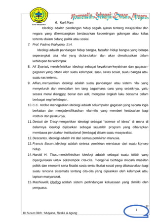 1
6. Karl Marx
Ideologi adalah pandangan hidup segala ajaran tentang masyarakat dan
negara yang dikembangkan berdasarkan kepentingan golongan atau kelas
tertentu dalam bidang politik atau sosial.
7. Prof. Padmo Wahyono, S.H.
Ideologi adalah pandangan hidup bangsa, falsafah hidup bangsa yang berupa
seperangkat tata nilai yang dicita-citakan dan akan direalisasikan dalam
kehidupan berkelompok.
8. Ali Syariati, mendefinisikan ideologi sebagai keyakinan-keyakinan dan gagasan-
gagasan yang ditaati oleh suatu kelompok, suatu kelas sosial, suatu bangsa atau
suatu ras tertentu.
9. Alfian, menyatakan ideologi adalah suatu pandangan atau sistem nilai yang
menyeluruh dan mendalam ten tang bagaimana cara yang sebaiknya, yaitu
secara moral dianggap benar dan adil, mengatur tingkah laku bersama dalam
berbagai segi kehidupan.
10.C.C. Rodee menegaskan ideologi adalah sekumpulan gagasan yang secara logis
berkaitan dan mengidentifikasikan nilai-nilai yang memberi keabsahan bagi
institusi dan pelakunya.
11.Destutt de Tracy mengartikan ideologi sebagai "science of ideas" di mana di
dalamnya ideologi dijabarkan sebagai sejumlah program yang diharapkan
membawa perubahan institusional (lembaga) dalam suatu masyarakat.
12.Descartes, ideologi adalah inti dari semua pemikiran manusia.
13.Francis Bacon, ideologi adalah sintesa pemikiran mendasar dari suatu konsep
hidup.
14.Harold H. Titus, mendefinisikan ideologi adalah sebagai suatu istilah yang
dipergunakan untuk sekelompok cita-cita. mengenai berbagai macam masalah
politik dan ekonomi serta filsafat sosia serta filsafat sosial yang dilaksanakan bagi
suatu rencana sistematis tentang cita-cita yang dijalankan oleh kelompok atau
lapisan masyarakat.
15.Machiavelli, ideologi adalah sistem perlindungan kekuasaan yang dimiliki oleh
penguasa.
12
Di Susun Oleh : Mulyana, Reska & Agung
 