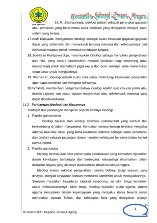 1
16.M. Sastraprateja, ideologi adalah sebagai perangkat gagasan
atau pemikiran yang berorientasi pada tindakan yang diorganisir menjadi suatu
sistem yang teratur.
17.Kirdi Dipoyuda, mengartikan ideologi sebagai suatu kesatuan gagasan-gagasan
dasar yang sistematis dan menyeluruh tentang manusia dan kehidupannya baik
individual maupun sosial, termasuk kehidupan Negara.
18.Soerjanto Poespowardojo, merumuskan ideologi sebagai kompleks pengetahuan
dan nilai, yang secara keseluruhan menjadi landasan bagi seseorang (atau
masyarakat) untuk memahami jagat ray a dan bumi seisinya serta menentukan
sikap dasar untuk mengolahnya.
19.Thomas H., ideologi adalah suatu cara untuk melindungi kekuasaan pemerintah
agar dapat bertahan dan mengatur rakyatnya.
20.W White, memberikan pengertian bahwa ideologi adalah soal cita-cita politik atau
doktrin (ajaran) dari suatu lapisan masyarakat atau sekelompok manusia yang
dapat dibeda-bedakan.
11.2 Pandangan Ideologi dan Macamnya
Terdapat dua pandangan mengenai sejarah lahirnya ideologi :
1. Pandangan pertama
Ideologi berasal dari konsep abstraksi (inkrimental) yang tumbuh dan
berkembang di dalam masyarakat. Kemudian konsep-konsep tersebut mengakui
adanya nilai-nilai dasar yang lama kelamaan diterima sebagai suatu kebenaran
dan diyakini sebagai pegangan dalam menjalin kehidupan bersama dalam bentuk
norma-norma.
2. Pandangan kedua
Ideologi berasal dari hasil pikiran para cendikiawan yang kemudian dijabarkan
dalam kehidupan berbangsa dan bernegara, selanjutnya dirumuskan dalam
deklarasi negara yang akhirnya dicantumkan dalam konstitusi negara.
Ideologi bukan sekedar pengetahuan teoritis belaka, tetapi sesuatu yang
dihayati, menjadi keyakinan bahkan membawa komitmen untuk mewujudkannya .
Semakin mendalam kesadaran ideologi seseorang, semakin tinggi komitmen
untuk melaksanakannya. Akan tetapi, ideologi bukanlah suatu agama, karena
agama merupakan sistem kepercayaan yang mengakui dunia beserta isinya
merupakan ciptaan Tuhan, dan kehidupan fana yang dilanjutkan adanya
13
Di Susun Oleh : Mulyana, Reska & Agung
 