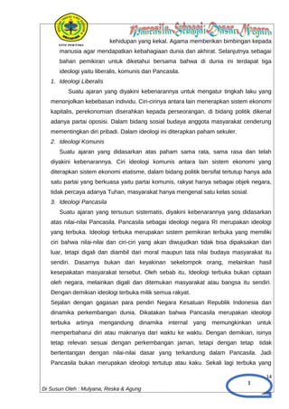 1
kehidupan yang kekal. Agama memberikan bimbingan kepada
manusia agar mendapatkan kebahagiaan dunia dan akhirat. Selanjutnya sebagai
bahan pemikiran untuk diketahui bersama bahwa di dunia ini terdapat tiga
ideologi yaitu liberalis, komunis dan Pancasila.
1. Ideologi Liberalis
Suatu ajaran yang diyakini kebenarannya untuk mengatur tingkah laku yang
menonjolkan kebebasan individu. Ciri-cirinya antara lain menerapkan sistem ekonomi
kapitalis, perekonomian diserahkan kepada perseorangan, di bidang politik dikenal
adanya partai oposisi. Dalam bidang sosial budaya anggota masyarakat cenderung
mementingkan diri pribadi. Dalam ideologi ini diterapkan paham sekuler.
2. Ideologi Komunis
Suatu ajaran yang didasarkan atas paham sama rata, sama rasa dan telah
diyakini kebenarannya. Ciri ideologi komunis antara lain sistem ekonomi yang
diterapkan sistem ekonomi etatisme, dalam bidang politik bersifat tertutup hanya ada
satu partai yang berkuasa yaitu partai komunis, rakyat hanya sebagai objek negara,
tidak percaya adanya Tuhan, masyarakat hanya mengenal satu kelas sosial.
3. Ideologi Pancasila
Suatu ajaran yang tersusun sistematis, diyakini kebenarannya yang didasarkan
atas nilai-nilai Pancasila. Pancasila sebagai ideologi negara RI merupakan ideologi
yang terbuka. Ideologi terbuka merupakan sistem pemikiran terbuka yang memiliki
ciri bahwa nilai-nilai dan ciri-ciri yang akan diwujudkan tidak bisa dipaksakan dari
luar, tetapi digali dan diambil dari moral maupun tata nilai budaya masyarakat itu
sendiri. Dasarnya bukan dari keyakinan sekelompok orang, melainkan hasil
kesepakatan masyarakat tersebut. Oleh sebab itu, Ideologi terbuka bukan ciptaan
oleh negara, melainkan digali dan ditemukan masyarakat atau bangsa itu sendiri.
Dengan demikian ideologi terbuka milik semua rakyat.
Sejalan dengan gagasan para pendiri Negara Kesatuan Republik Indonesia dan
dinamika perkembangan dunia. Dikatakan bahwa Pancasila merupakan ideologi
terbuka artinya mengandung dinamika internal yang memungkinkan untuk
memperbaharui diri atau maknanya dari waktu ke waktu. Dengan demikian, isinya
tetap relevan sesuai dengan perkembangan jaman, tetapi dengan tetap tidak
bertentangan dengan nilai-nilai dasar yang terkandung dalam Pancasila. Jadi
Pancasila bukan merupakan ideologi tertutup atau kaku. Sekali lagi terbuka yang
14
Di Susun Oleh : Mulyana, Reska & Agung
 
