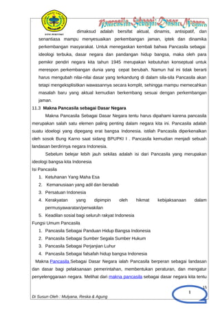 1
dimaksud adalah bersifat aktual, dinamis, antisipatif, dan
senantiasa mampu menyesuaikan perkembangan jaman, iptek dan dinamika
perkembangan masyarakat. Untuk menegaskan kembali bahwa Pancasila sebagai
ideologi terbuka, dasar negara dan pandangan hidup bangsa, maka oleh para
pemikir pendiri negara kita tahun 1945 merupakan kebutuhan konseptual untuk
merespon perkembangan dunia yang cepat berubah. Namun hal ini tidak berarti
harus mengubah nilai-nilai dasar yang terkandung di dalam sila-sila Pancasila akan
tetapi mengeksplisitkan wawasannya secara komplit, sehingga mampu memecahkan
masalah baru yang aktual kemudian berkembang sesuai dengan perkembangan
jaman.
11.3 Makna Pancasila sebagai Dasar Negara
Makna Pancasila Sebagai Dasar Negara tentu harus dipahami karena pancasila
merupakan salah satu elemen paling penting dalam negara kita ini. Pancasila adalah
suatu idoelogi yang dipegang erat bangsa Indonesia. istilah Pancasila diperkenalkan
oleh sosok Bung Karno saat sidang BPUPKI I . Pancasila kemudian menjadi sebuah
landasan berdirinya negara Indonesia.
Sebelum belejar lebih jauh sekilas adalah isi dari Pancasila yang merupakan
ideologi bangsa kita Indonesia
Isi Pancasila
1. Ketuhanan Yang Maha Esa
2. Kemanusiaan yang adil dan beradab
3. Persatuan Indonesia
4. Kerakyatan yang dipimpin oleh hikmat kebijaksanaan dalam
permusyawaratan/perwakilan
5. Keadilan sosial bagi seluruh rakyat Indonesia
Fungsi Umum Pancasila
1. Pancasila Sebagai Panduan Hidup Bangsa Indonesia
2. Pancasila Sebagai Sumber Segala Sumber Hukum
3. Pancasila Sebagai Perjanjian Luhur
4. Pancasila Sebagai falsafah hidup bangsa Indonesia
Makna Pancasila Sebagai Dasar Negara ialah Pancasila berperan sebagai landasan
dan dasar bagi pelaksanaan pemerintahan, membentukan peraturan, dan mengatur
penyelenggaraan negara. Melihat dari makna pancasila sebagai dasar negara kita tentu
15
Di Susun Oleh : Mulyana, Reska & Agung
 