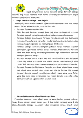 1
dapat menyimpulkan bahwa pancasila sangat berperan sebagai
kacamata bagi bangsa Indonesia dalam menilai kebijakan pemeritahan maupun segala
fenomena yang terjadi di masayrakat.
1. Fungsi Pancasila Sebagai Dasar Negara
Seperti yang sudah dibahas tadi kalau saja Pancasila memegang peran yang sangat
penting. Berikut adalah beberapa fungsi dari Pancasila.
• Pancasila Sebagai Pedoman Hidup
Disini Pancasila berperan sebagai dasar dari setiap pandangan di Indonesia
Pancasila haruslah menjadi sebuah pedoman dalam mengambil keputusan
• Pancasila Sebagai Jiwa Bangsa Pancasila haruslah menjadi jiwa dari bangsa
Indonesia. Pancasila yang merupakan jiwa bangsa harus terwujud dalam setiap
lembaga maupun organisasi dan insan yang ada di Indonesia
• Pancasila Sebagai Kepribadian Bangsa Kepribadian bangsa Indonesia sangatlah
penting dan juga menjadi identitas bangsa Indonesia. Oleh karena itu Pancasila
harus diam dalam diri tiap pribadi bangsa Indonesia agar bisa membuat Pancasila
sebagai Kepribadian Bangsa.
• Pancasila Sebagai Sumber Hukum Pancasila menjadi sumber hukum dari segala
hukum yang berlaku di Indonesia. Atau dengan kata lain Pancasila sebagai dasar
negara tidak boleh ada satu pun peraturan yang bertentangan dengan Pancasila
• Pancasila Sebagai Cita Cita Bangsa Pancasila yang dibuat sebagai dasar negara
juga dibuat untuk menjadi tujuan negara dan cita cita bangsa. Kita sebagai
bangsa Indonesia haruslah mengidamkan sebuah negara yang punya Tuhan
yang Esa punya rasa kemanusiaan yang tinggi, bersatu serta solid, selalu
bermusyawarah dan juga munculnya keadilan social.
2. Pengertian Pancasila sebagai Pandangan Hidup
Pengertian pandangan hidup adalah suatu hal yang dijadikan sebagai pedoman
hidup, dimana dengan aturan aturan yang di buat untuk mencapai yang di cita
citakan. Pancasila sebagai pandangan hidup merupakan sarana ampuh untuk
16
Di Susun Oleh : Mulyana, Reska & Agung
 