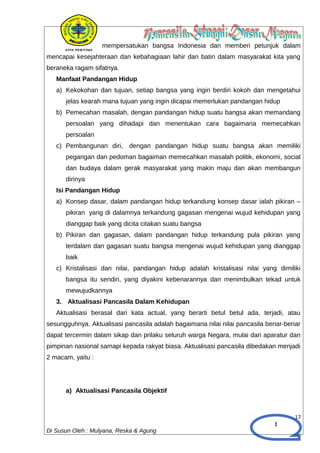 1
mempersatukan bangsa Indonesia dan memberi petunjuk dalam
mencapai kesejahteraan dan kebahagiaan lahir dan batin dalam masyarakat kita yang
beraneka ragam sifatnya.
Manfaat Pandangan Hidup
a) Kekokohan dan tujuan, setiap bangsa yang ingin berdiri kokoh dan mengetahui
jelas kearah mana tujuan yang ingin dicapai memerlukan pandangan hidup
b) Pemecahan masalah, dengan pandangan hidup suatu bangsa akan memandang
persoalan yang dihadapi dan menentukan cara bagaimana memecahkan
persoalan
c) Pembangunan diri, dengan pandangan hidup suatu bangsa akan memiliki
pegangan dan pedoman bagaiman memecahkan masalah politik, ekonomi, social
dan budaya dalam gerak masyarakat yang makin maju dan akan membangun
dirinya
Isi Pandangan Hidup
a) Konsep dasar, dalam pandangan hidup terkandung konsep dasar ialah pikiran –
pikiran yang di dalamnya terkandung gagasan mengenai wujud kehidupan yang
dianggap baik yang dicita citakan suatu bangsa
b) Pikiran dan gagasan, dalam pandangan hidup terkandung pula pikiran yang
terdalam dan gagasan suatu bangsa mengenai wujud kehidupan yang dianggap
baik
c) Kristalisasi dan nilai, pandangan hidup adalah kristalisasi nilai yang dimiliki
bangsa itu sendiri, yang diyakini kebenarannya dan menimbulkan tekad untuk
mewujudkannya
3. Aktualisasi Pancasila Dalam Kehidupan
Aktualisasi berasal dari kata actual, yang berarti betul betul ada, terjadi, atau
sesungguhnya. Aktualisasi pancasila adalah bagaimana nilai nilai pancasila benar-benar
dapat tercermin dalam sikap dan prilaku seluruh warga Negara, mulai dari aparatur dan
pimpinan nasional samapi kepada rakyat biasa. Aktualisasi pancasila dibedakan menjadi
2 macam, yaitu :
a) Aktualisasi Pancasila Objektif
17
Di Susun Oleh : Mulyana, Reska & Agung
 
