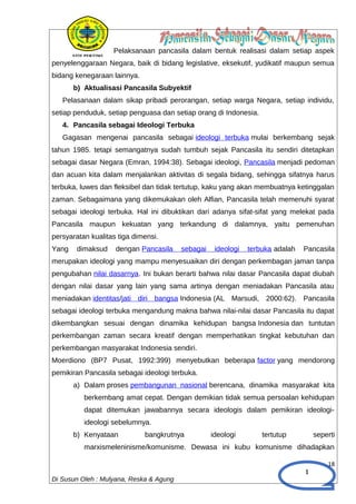 1
Pelaksanaan pancasila dalam bentuk realisasi dalam setiap aspek
penyelenggaraan Negara, baik di bidang legislative, eksekutif, yudikatif maupun semua
bidang kenegaraan lainnya.
b) Aktualisasi Pancasila Subyektif
Pelasanaan dalam sikap pribadi perorangan, setiap warga Negara, setiap individu,
setiap penduduk, setiap penguasa dan setiap orang di Indonesia.
4. Pancasila sebagai Ideologi Terbuka
Gagasan mengenai pancasila sebagai ideologi terbuka mulai berkembang sejak
tahun 1985. tetapi semangatnya sudah tumbuh sejak Pancasila itu sendiri ditetapkan
sebagai dasar Negara (Emran, 1994:38). Sebagai ideologi, Pancasila menjadi pedoman
dan acuan kita dalam menjalankan aktivitas di segala bidang, sehingga sifatnya harus
terbuka, luwes dan fleksibel dan tidak tertutup, kaku yang akan membuatnya ketinggalan
zaman. Sebagaimana yang dikemukakan oleh Alfian, Pancasila telah memenuhi syarat
sebagai ideologi terbuka. Hal ini dibuktikan dari adanya sifat-sifat yang melekat pada
Pancasila maupun kekuatan yang terkandung di dalamnya, yaitu pemenuhan
persyaratan kualitas tiga dimensi.
Yang dimaksud dengan Pancasila sebagai ideologi terbuka adalah Pancasila
merupakan ideologi yang mampu menyesuaikan diri dengan perkembagan jaman tanpa
pengubahan nilai dasarnya. Ini bukan berarti bahwa nilai dasar Pancasila dapat diubah
dengan nilai dasar yang lain yang sama artinya dengan meniadakan Pancasila atau
meniadakan identitas/jati diri bangsa Indonesia (AL Marsudi, 2000:62). Pancasila
sebagai ideologi terbuka mengandung makna bahwa nilai-nilai dasar Pancasila itu dapat
dikembangkan sesuai dengan dinamika kehidupan bangsa Indonesia dan tuntutan
perkembangan zaman secara kreatif dengan memperhatikan tingkat kebutuhan dan
perkembangan masyarakat Indonesia sendiri.
Moerdiono (BP7 Pusat, 1992:399) menyebutkan beberapa factor yang mendorong
pemikiran Pancasila sebagai ideologi terbuka.
a) Dalam proses pembangunan nasional berencana, dinamika masyarakat kita
berkembang amat cepat. Dengan demikian tidak semua persoalan kehidupan
dapat ditemukan jawabannya secara ideologis dalam pemikiran ideologi-
ideologi sebelumnya.
b) Kenyataan bangkrutnya ideologi tertutup seperti
marxismeleninisme/komunisme. Dewasa ini kubu komunisme dihadapkan
18
Di Susun Oleh : Mulyana, Reska & Agung
 