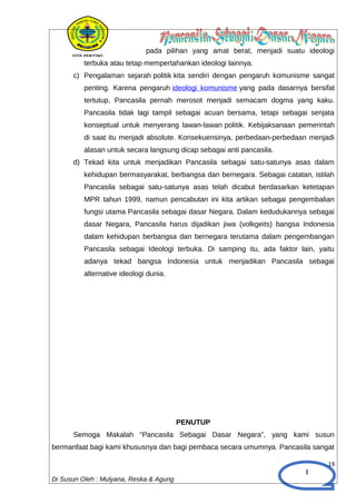 1
pada pilihan yang amat berat, menjadi suatu ideologi
terbuka atau tetap mempertahankan ideologi lainnya.
c) Pengalaman sejarah politik kita sendiri dengan pengaruh komunisme sangat
penting. Karena pengaruh ideologi komunisme yang pada dasarnya bersifat
tertutup, Pancasila pernah merosot menjadi semacam dogma yang kaku.
Pancasila tidak lagi tampil sebagai acuan bersama, tetapi sebagai senjata
konseptual untuk menyerang lawan-lawan politik. Kebijaksanaan pemerintah
di saat itu menjadi absolute. Konsekuensinya, perbedaan-perbedaan menjadi
alasan untuk secara langsung dicap sebagai anti pancasila.
d) Tekad kita untuk menjadikan Pancasila sebagai satu-satunya asas dalam
kehidupan bermasyarakat, berbangsa dan bernegara. Sebagai catatan, istilah
Pancasila sebagai satu-satunya asas telah dicabut berdasarkan ketetapan
MPR tahun 1999, namun pencabutan ini kita artikan sebagai pengembalian
fungsi utama Pancasila sebagai dasar Negara. Dalam kedudukannya sebagai
dasar Negara, Pancasila harus dijadikan jiwa (volkgeits) bangsa Indonesia
dalam kehidupan berbangsa dan bernegara terutama dalam pengembangan
Pancasila sebagai Ideologi terbuka. Di samping itu, ada faktor lain, yaitu
adanya tekad bangsa Indonesia untuk menjadikan Pancasila sebagai
alternative ideologi dunia.
PENUTUP
Semoga Makalah “Pancasila Sebagai Dasar Negara”, yang kami susun
bermanfaat bagi kami khususnya dan bagi pembaca secara umumnya. Pancasila sangat
19
Di Susun Oleh : Mulyana, Reska & Agung
 