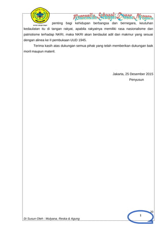 1
penting bagi kehidupan berbangsa dan bernegara, keutuhan
kedaulatan itu di tangan rakyat, apabila rakyatnya memiliki rasa nasionalisme dan
patriotisme terhadap NKRI, maka NKRI akan berdaulat adil dan makmur yang sesuai
dengan alinea ke II pembukaan UUD 1945.
Terima kasih atas dukungan semua pihak yang telah memberikan dukungan baik
moril maupun materil.
Jakarta, 25 Desember 2015
Penyusun
20
Di Susun Oleh : Mulyana, Reska & Agung
 