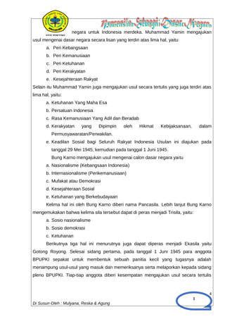 1
negara untuk Indonesia merdeka. Muhammad Yamin mengajukan
usul mengenai dasar negara secara lisan yang terdiri atas lima hal, yaitu
a. Peri Kebangsaan
b. Peri Kemanusiaan
c. Peri Ketuhanan
d. Peri Kerakyatan
e. Kesejahteraan Rakyat
Selain itu Muhammad Yamin juga mengajukan usul secara tertulis yang juga terdiri atas
lima hal, yaitu:
a. Ketuhanan Yang Maha Esa
b. Persatuan Indonesia
c. Rasa Kemanusiaan Yang Adil dan Beradab
d. Kerakyatan yang Dipimpin oleh Hikmat Kebijaksanaan, dalam
Permusyawaratan/Perwakilan.
e. Keadilan Sosial bagi Seluruh Rakyat Indonesia Usulan ini diajukan pada
tanggal 29 Mei 1945, kemudian pada tanggal 1 Juni 1945.
Bung Karno mengajukan usul mengenai calon dasar negara yaitu
a. Nasionalisme (Kebangsaan Indonesia)
b. Internasionalisme (Perikemanusiaan)
c. Mufakat atau Demokrasi
d. Kesejahteraan Sosial
e. Ketuhanan yang Berkebudayaan
Kelima hal ini oleh Bung Karno diberi nama Pancasila. Lebih lanjut Bung Karno
mengemukakan bahwa kelima sila tersebut dapat di peras menjadi Trisila, yaitu:
a. Sosio nasionalisme
b. Sosio demokrasi
c. Ketuhanan
Berikutnya tiga hal ini menurutnya juga dapat diperas menjadi Ekasila yaitu
Gotong Royong. Selesai sidang pertama, pada tanggal 1 Juni 1945 para anggota
BPUPKI sepakat untuk membentuk sebuah panitia kecil yang tugasnya adalah
menampung usul-usul yang masuk dan memeriksanya serta melaporkan kepada sidang
pleno BPUPKI. Tiap-tiap anggota diberi kesempatan mengajukan usul secara tertulis
4
Di Susun Oleh : Mulyana, Reska & Agung
 