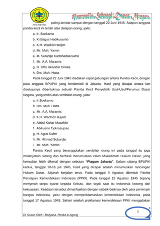 1
paling lambat sampai dengan tanggal 20 Juni 1945. Adapun anggota
panitia kecil ini terdiri atas delapan orang, yaitu:
a. Ir. Soekarno
b. Ki Bagus Hadikusumo
c. K.H. Wachid Hasjim
d. Mr. Muh. Yamin
e. M. Sutardjo Kartohadikusumo
f. Mr. A.A. Maramis
g. R. Otto Iskandar Dinata
h. Drs. Muh. Hatta
Pada tanggal 22 Juni 1945 diadakan rapat gabungan antara Panitia Kecil, dengan
para anggota BPUPKI yang berdomisili di Jakarta. Hasil yang dicapai antara lain
disetujuinya dibentuknya sebuah Panitia Kecil Penyelidik Usul-Usul/Perumus Dasar
Negara, yang terdiri atas sembilan orang, yaitu:
a. Ir.Soekarno
b. Drs. Muh. Hatta
c. Mr. A.A. Maramis
d. K.H. Wachid Hasyim
e. Abdul Kahar Muzakkir
f. Abikusno Tjokrosujoso
g. H. Agus Salim
h. Mr. Ahmad Subardjo
i. Mr. Muh. Yamin.
Panitia Kecil yang beranggotakan sembilan orang ini pada tanggal itu juga
melanjutkan sidang dan berhasil merumuskan calon Mukadimah Hukum Dasar, yang
kemudian lebih dikenal dengan sebutan “Piagam Jakarta”. Dalam sidang BPUPKI
kedua, tanggal 10-16 juli 1945, hasil yang dicapai adalah merumuskan rancangan
Hukum Dasar. Sejarah berjalan terus. Pada tanggal 9 Agustus dibentuk Panitia
Persiapan Kemerdekaan Indonesia (PPKI). Pada tanggal 15 Agustus 1945 Jepang
menyerah tanpa syarat kepada Sekutu, dan sejak saat itu Indonesia kosong dari
kekuasaan. Keadaan tersebut dimanfaatkan dengan sebaik-baiknya oleh para pemimpin
bangsa Indonesia, yaitu dengan memproklamasikan kemerdekaan Indonesia, pada
tanggal 17 Agustus 1945. Sehari setelah proklamasi kemerdekaan PPKI mengadakan
5
Di Susun Oleh : Mulyana, Reska & Agung
 