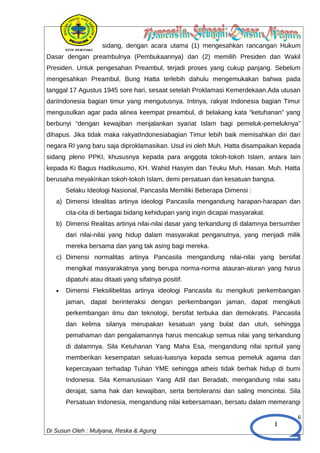 1
sidang, dengan acara utama (1) mengesahkan rancangan Hukum
Dasar dengan preambulnya (Pembukaannya) dan (2) memilih Presiden dan Wakil
Presiden. Untuk pengesahan Preambul, terjadi proses yang cukup panjang. Sebelum
mengesahkan Preambul, Bung Hatta terlebih dahulu mengemukakan bahwa pada
tanggal 17 Agustus 1945 sore hari, sesaat setelah Proklamasi Kemerdekaan.Ada utusan
dariIndonesia bagian timur yang mengutusnya. Intinya, rakyat Indonesia bagian Timur
mengusulkan agar pada alinea keempat preambul, di belakang kata “ketuhanan” yang
berbunyi “dengan kewajiban menjalankan syariat Islam bagi pemeluk-pemeluknya”
dihapus. Jika tidak maka rakyatIndonesiabagian Timur lebih baik memisahkan diri dari
negara RI yang baru saja diproklamasikan. Usul ini oleh Muh. Hatta disampaikan kepada
sidang pleno PPKI, khususnya kepada para anggota tokoh-tokoh Islam, antara lain
kepada Ki Bagus Hadikusumo, KH. Wahid Hasyim dan Teuku Muh. Hasan. Muh. Hatta
berusaha meyakinkan tokoh-tokoh Islam, demi persatuan dan kesatuan bangsa.
Selaku Ideologi Nasional, Pancasila Memiliki Beberapa Dimensi :
a) Dimensi Idealitas artinya ideologi Pancasila mengandung harapan-harapan dan
cita-cita di berbagai bidang kehidupan yang ingin dicapai masyarakat.
b) Dimensi Realitas artinya nilai-nilai dasar yang terkandung di dalamnya bersumber
dari nilai-nilai yang hidup dalam masyarakat penganutnya, yang menjadi milik
mereka bersama dan yang tak asing bagi mereka.
c) Dimensi normalitas artinya Pancasila mengandung nilai-nilai yang bersifat
mengikat masyarakatnya yang berupa norma-norma atauran-aturan yang harus
dipatuhi atau ditaati yang sifatnya positif.
• Dimensi Fleksilibelitas artinya ideologi Pancasila itu mengikuti perkembangan
jaman, dapat berinteraksi dengan perkembangan jaman, dapat mengikuti
perkembangan ilmu dan teknologi, bersifat terbuka dan demokratis. Pancasila
dan kelima silanya merupakan kesatuan yang bulat dan utuh, sehingga
pemahaman dan pengalamannya harus mencakup semua nilai yang terkandung
di dalamnya. Sila Ketuhanan Yang Maha Esa, mengandung nilai sprituil yang
memberikan kesempatan seluas-luasnya kepada semua pemeluk agama dan
kepercayaan terhadap Tuhan YME sehingga atheis tidak berhak hidup di bumi
Indonesia. Sila Kemanusiaan Yang Adil dan Beradab, mengandung nilai satu
derajat, sama hak dan kewajiban, serta bertoleransi dan saling mencintai. Sila
Persatuan Indonesia, mengandung nilai kebersamaan, bersatu dalam memerangi
6
Di Susun Oleh : Mulyana, Reska & Agung
 