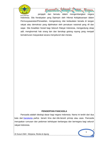1
penjajah dan bersatu dalam mengembangkan negara
Indonesia. Sila Kerakyatan yang Dipimpin oleh Hikmat Kebijaksanaan dalam
Permusyawaratan/Perwakilan, mengandung nilai kedaulatan berada di tangan
rakyat atau demokrasi yang dijelmakan oleh persatuan nasional yang rill dan
wajar. Sila Keadiilan Sosial bagi Seluruh Rakyat Indonesia, mengandung sikap
adil, menghormati hak orang lain dan bersikap gotong royong yang menjadi
kemakmuran masyarakat secara menyeluruh dan merata.
PENGERTIAN PANCASILA
Pancasila adalah ideologi dasar bagi negara Indonesia. Nama ini terdiri dari dua
kata dari Sanskerta: pañca berarti lima dan śīla berarti prinsip atau asas. Pancasila
merupakan rumusan dan pedoman kehidupan berbangsa dan bernegara bagi seluruh
rakyat Indonesia.
7
Di Susun Oleh : Mulyana, Reska & Agung
 