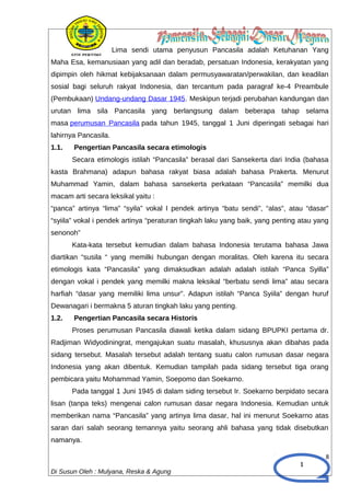 1
Lima sendi utama penyusun Pancasila adalah Ketuhanan Yang
Maha Esa, kemanusiaan yang adil dan beradab, persatuan Indonesia, kerakyatan yang
dipimpin oleh hikmat kebijaksanaan dalam permusyawaratan/perwakilan, dan keadilan
sosial bagi seluruh rakyat Indonesia, dan tercantum pada paragraf ke-4 Preambule
(Pembukaan) Undang-undang Dasar 1945. Meskipun terjadi perubahan kandungan dan
urutan lima sila Pancasila yang berlangsung dalam beberapa tahap selama
masa perumusan Pancasila pada tahun 1945, tanggal 1 Juni diperingati sebagai hari
lahirnya Pancasila.
1.1. Pengertian Pancasila secara etimologis
Secara etimologis istilah “Pancasila” berasal dari Sansekerta dari India (bahasa
kasta Brahmana) adapun bahasa rakyat biasa adalah bahasa Prakerta. Menurut
Muhammad Yamin, dalam bahasa sansekerta perkataan “Pancasila” memilki dua
macam arti secara leksikal yaitu :
“panca” artinya “lima” “syila” vokal I pendek artinya “batu sendi”, “alas”, atau “dasar”
“syiila” vokal i pendek artinya “peraturan tingkah laku yang baik, yang penting atau yang
senonoh”
Kata-kata tersebut kemudian dalam bahasa Indonesia terutama bahasa Jawa
diartikan “susila “ yang memilki hubungan dengan moralitas. Oleh karena itu secara
etimologis kata “Pancasila” yang dimaksudkan adalah adalah istilah “Panca Syilla”
dengan vokal i pendek yang memilki makna leksikal “berbatu sendi lima” atau secara
harfiah “dasar yang memiliki lima unsur”. Adapun istilah “Panca Syiila” dengan huruf
Dewanagari i bermakna 5 aturan tingkah laku yang penting.
1.2. Pengertian Pancasila secara Historis
Proses perumusan Pancasila diawali ketika dalam sidang BPUPKI pertama dr.
Radjiman Widyodiningrat, mengajukan suatu masalah, khususnya akan dibahas pada
sidang tersebut. Masalah tersebut adalah tentang suatu calon rumusan dasar negara
Indonesia yang akan dibentuk. Kemudian tampilah pada sidang tersebut tiga orang
pembicara yaitu Mohammad Yamin, Soepomo dan Soekarno.
Pada tanggal 1 Juni 1945 di dalam siding tersebut Ir. Soekarno berpidato secara
lisan (tanpa teks) mengenai calon rumusan dasar negara Indonesia. Kemudian untuk
memberikan nama “Pancasila” yang artinya lima dasar, hal ini menurut Soekarno atas
saran dari salah seorang temannya yaitu seorang ahli bahasa yang tidak disebutkan
namanya.
8
Di Susun Oleh : Mulyana, Reska & Agung
 