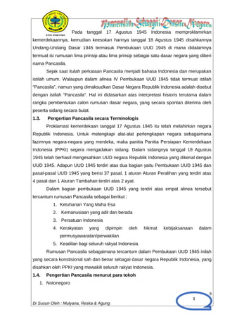 1
Pada tanggal 17 Agustus 1945 Indonesia memproklamirkan
kemerdekaannya, kemudian keesokan harinya tanggal 18 Agustus 1945 disahkannya
Undang-Undang Dasar 1945 termasuk Pembukaan UUD 1945 di mana didalamnya
termuat isi rumusan lima prinsip atau lima prinsip sebagai satu dasar negara yang diberi
nama Pancasila.
Sejak saat itulah perkataan Pancasila menjadi bahasa Indonesia dan merupakan
istilah umum. Walaupun dalam alinea IV Pembukaan UUD 1945 tidak termuat istilah
“Pancasila”, namun yang dimaksudkan Dasar Negara Republik Indonesia adalah disebut
dengan istilah “Pancasila”. Hal ini didasarkan atas interpretasi historis terutama dalam
rangka pembentukan calon rumusan dasar negara, yang secara spontan diterima oleh
peserta sidang secara bulat.
1.3. Pengertian Pancasila secara Terminologis
Proklamasi kemerdekaan tanggal 17 Agustus 1945 itu telah melahirkan negara
Republik Indonesia. Untuk melengkapi alat-alat perlengkapan negara sebagaimana
lazimnya negara-negara yang merdeka, maka panitia Panitia Persiapan Kemerdekaan
Indonesia (PPKI) segera mengadakan sidang. Dalam sidangnya tanggal 18 Agustus
1945 telah berhasil mengesahkan UUD negara Republik Indonesia yang dikenal dengan
UUD 1945. Adapun UUD 1945 terdiri atas dua bagian yaitu Pembukaan UUD 1945 dan
pasal-pasal UUD 1945 yang berisi 37 pasal, 1 aturan Aturan Peralihan yang terdiri atas
4 pasal dan 1 Aturan Tambahan terdiri atas 2 ayat.
Dalam bagian pembukaan UUD 1945 yang terdiri atas empat alinea tersebut
tercantum rumusan Pancasila sebagai berikut :
1. Ketuhanan Yang Maha Esa
2. Kemanusiaan yang adil dan berada
3. Persatuan Indonesia
4. Kerakyatan yang dipimpin oleh hikmat kebijaksanaan dalam
permusyawaratan/perwakilan
5. Keadilan bagi seluruh rakyat Indonesia
Rumusan Pancasila sebagaimana tercantum dalam Pembukaan UUD 1945 inilah
yang secara konstisional sah dan benar sebagai dasar negara Republik Indonesia, yang
disahkan oleh PPKI yang mewakili seluruh rakyat Indonesia.
1.4. Pengertian Pancasila menurut para tokoh
1. Notonegoro
9
Di Susun Oleh : Mulyana, Reska & Agung
 