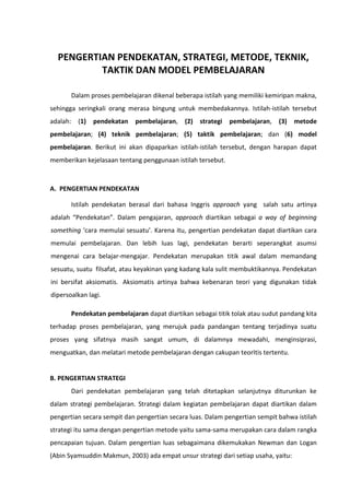 PENGERTIAN PENDEKATAN, STRATEGI, METODE, TEKNIK,
TAKTIK DAN MODEL PEMBELAJARAN
Dalam proses pembelajaran dikenal beberapa istilah yang memiliki kemiripan makna,
sehingga seringkali orang merasa bingung untuk membedakannya. Istilah-istilah tersebut
adalah: (1)

pendekatan

pembelajaran,

(2) strategi

pembelajaran,

(3)

metode

pembelajaran; (4) teknik pembelajaran; (5) taktik pembelajaran; dan (6) model
pembelajaran. Berikut ini akan dipaparkan istilah-istilah tersebut, dengan harapan dapat
memberikan kejelasaan tentang penggunaan istilah tersebut.

A. PENGERTIAN PENDEKATAN
Istilah pendekatan berasal dari bahasa Inggris approach yang salah satu artinya
adalah “Pendekatan”. Dalam pengajaran, approach diartikan sebagai a way of beginning
something ‘cara memulai sesuatu’. Karena itu, pengertian pendekatan dapat diartikan cara
memulai pembelajaran. Dan lebih luas lagi, pendekatan berarti seperangkat asumsi
mengenai cara belajar-mengajar. Pendekatan merupakan titik awal dalam memandang
sesuatu, suatu filsafat, atau keyakinan yang kadang kala sulit membuktikannya. Pendekatan
ini bersifat aksiomatis. Aksiomatis artinya bahwa kebenaran teori yang digunakan tidak
dipersoalkan lagi.
Pendekatan pembelajaran dapat diartikan sebagai titik tolak atau sudut pandang kita
terhadap proses pembelajaran, yang merujuk pada pandangan tentang terjadinya suatu
proses yang sifatnya masih sangat umum, di dalamnya mewadahi, menginsiprasi,
menguatkan, dan melatari metode pembelajaran dengan cakupan teorItis tertentu.

B. PENGERTIAN STRATEGI
Dari pendekatan pembelajaran yang telah ditetapkan selanjutnya diturunkan ke
dalam strategi pembelajaran. Strategi dalam kegiatan pembelajaran dapat diartikan dalam
pengertian secara sempit dan pengertian secara luas. Dalam pengertian sempit bahwa istilah
strategi itu sama dengan pengertian metode yaitu sama-sama merupakan cara dalam rangka
pencapaian tujuan. Dalam pengertian luas sebagaimana dikemukakan Newman dan Logan
(Abin Syamsuddin Makmun, 2003) ada empat unsur strategi dari setiap usaha, yaitu:

 