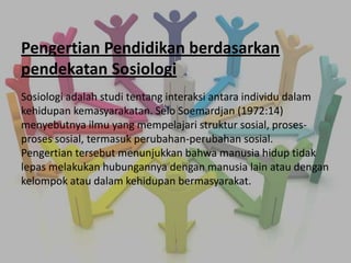 Pengertian Pendidikan berdasarkan
pendekatan Sosiologi
Sosiologi adalah studi tentang interaksi antara individu dalam
kehidupan kemasyarakatan. Selo Soemardjan (1972:14)
menyebutnya ilmu yang mempelajari struktur sosial, proses-
proses sosial, termasuk perubahan-perubahan sosial.
Pengertian tersebut menunjukkan bahwa manusia hidup tidak
lepas melakukan hubungannya dengan manusia lain atau dengan
kelompok atau dalam kehidupan bermasyarakat.
 