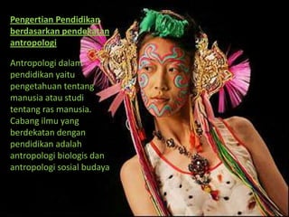 Pengertian Pendidikan
berdasarkan pendekatan
antropologi

Antropologi dalam
pendidikan yaitu
pengetahuan tentang
manusia atau studi
tentang ras manusia.
Cabang ilmu yang
berdekatan dengan
pendidikan adalah
antropologi biologis dan
antropologi sosial budaya
 