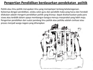 Pengertian Pendidikan berdasarkan pendekatan politik
Politik atau ilmu politik merupakan ilmu yang mempelajari tentang ketatanegaraan.
Kaitannya dengan pendidikan, selaku calon guru dan pendidik maka yang harus dan hendakl
dilakukan adalah mengerti pendidikan politik yang kiranya dapat disebarluaskan pada para
siswa atau terdidik dalam upaya membangun bangsa menuju masyarakat yang lebih maju.
Pengertian pendidikan dari sudut pandang ilmu politik atau politika adalah civilisasi atau
proses menjadi warga negara yang diharapkan
 