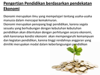 Pengertian Pendidikan berdasarkan pendekatan
Ekonomi
Ekonomi merupakan ilmu yang mempelajari tentang usaha-usaha
manusia dalam mencapai kemakmuran.
Ekonomi merupakan penopang bagi pendidikan, karena segala
sesuatu yang berhubungan dengan kebutuhan kebutuhan
pendidikan akan ditentukan dengan perhitungan secara ekonomi,
oleh karenanya kondisi ekonomi akan mempengaruhi kemampuan
dan kegiatan pendidikan, karena tinggi rendahnya anggaran yang
dimiliki merupakan modal dalam keberlangsungan pendidikan
 