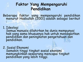 Faktor Yang Mempengaruhi
               Pendidikan
Beberapa faktor yang mempengaruhi pendidikan
  menurut Hasbullah (2001) adalah sebagai berikut
  :
1. Ideologi
   Semua manusia dilahirkan ke dunia mempunyai
   hak yang sama khususnya hak untuk mendapatkan
   pendidikan dan peningkatan pengetahuan dan
   pendidikan.

2. Sosial Ekonomi
  Semakin tinggi tingkat sosial ekonomi
  memungkinkan seseorang mencapai tingkat
  pendidikan yang lebih tinggi.
 