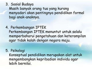 3. Sosial Budaya
  Masih banyak orang tua yang kurang
  menyadari akan pentingnya pendidikan formal
  bagi anak-anaknya.

4. Perkembangan IPTEK
  Perkembangan IPTEK menuntut untuk selalu
  memperbaharui pengetahuan dan keterampilan
  agar tidak kalah dengan negara maju.

5. Psikologi
  Konseptual pendidikan merupakan alat untuk
  mengembangkan kepribadian individu agar
  lebih bernilai.
 