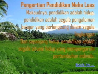 Pengertian Pendidikan Maha Luas
    Maksudnya, pendidikan adalah hidup,
   pendidikan adalah segala pengalaman
 belajar yang berlangsung dalam segala
                             lingkungan
 Dan sepanjang hidup, pendidikan adalah
segala situasi hidup yang mempengaruhi
                   pertumbuhan individu.
 
