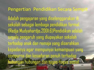Pengertian Pendidikan Secara Sempit
Adalah pengajaran yang diselenggarakan di
sekolah sebagai lembaga pendidikan formal.
(Redja Mudyahardjo,2001:6)Pendidikan adalah
segala pengaruh yang diupayakan sekolah
terhadap anak dan remaja yang diserahkan
kepadanya agar mempunyai kemampuan yang
sempurna dan kesadaran penuh terhadap
hubungan hubungan dan tugas-tugas sosial
 