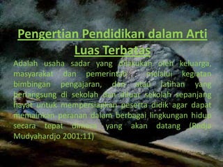 Pengertian Pendidikan dalam Arti
          Luas Terbatas
Adalah usaha sadar yang dilakukan oleh keluarga,
masyarakat dan pemerintah         melalui kegiatan
bimbingan pengajaran, dan atau latihan yang
berlangsung di sekolah dan diluar sekolah sepanjang
hayat untuk mempersiapkan peserta didik agar dapat
memainkan peranan dalam berbagai lingkungan hidup
secara tepat dimasa yang akan datang (Redja
Mudyahardjo 2001:11)
 