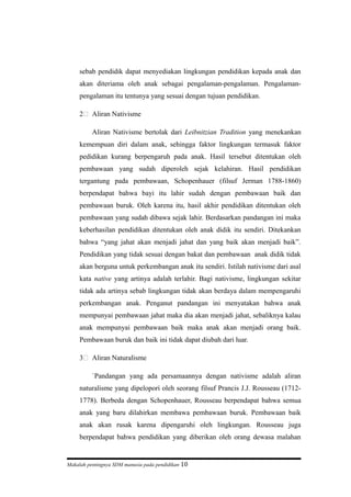 sebab pendidik dapat menyediakan lingkungan pendidikan kepada anak dan
akan diteriama oleh anak sebagai pengalaman-pengalaman. Pengalaman-
pengalaman itu tentunya yang sesuai dengan tujuan pendidikan.
2 Aliran Nativisme
Aliran Nativisme bertolak dari Leibnitzian Tradition yang menekankan
kemempuan diri dalam anak, sehingga faktor lingkungan termasuk faktor
pedidikan kurang berpengaruh pada anak. Hasil tersebut ditentukan oleh
pembawaan yang sudah diperoleh sejak kelahiran. Hasil pendidikan
tergantung pada pembawaan, Schopenhauer (filsuf Jerman 1788-1860)
berpendapat bahwa bayi itu lahir sudah dengan pembawaan baik dan
pembawaan buruk. Oleh karena itu, hasil akhir pendidikan ditentukan oleh
pembawaan yang sudah dibawa sejak lahir. Berdasarkan pandangan ini maka
keberhasilan pendidikan ditentukan oleh anak didik itu sendiri. Ditekankan
bahwa “yang jahat akan menjadi jahat dan yang baik akan menjadi baik”.
Pendidikan yang tidak sesuai dengan bakat dan pembawaan anak didik tidak
akan berguna untuk perkembangan anak itu sendiri. Istilah nativisme dari asal
kata native yang artinya adalah terlahir. Bagi nativisme, lingkungan sekitar
tidak ada artinya sebab lingkungan tidak akan berdaya dalam mempengaruhi
perkembangan anak. Penganut pandangan ini menyatakan bahwa anak
mempunyai pembawaan jahat maka dia akan menjadi jahat, sebaliknya kalau
anak mempunyai pembawaan baik maka anak akan menjadi orang baik.
Pembawaan buruk dan baik ini tidak dapat diubah dari luar.
3 Aliran Naturalisme
`Pandangan yang ada persamaannya dengan nativisme adalah aliran
naturalisme yang dipelopori oleh seorang filsuf Prancis J.J. Rousseau (1712-
1778). Berbeda dengan Schopenhauer, Rousseau berpendapat bahwa semua
anak yang baru dilahirkan membawa pembawaan buruk. Pembawaan baik
anak akan rusak karena dipengaruhi oleh lingkungan. Rousseau juga
berpendapat bahwa pendidikan yang diberikan oleh orang dewasa malahan
Makalah pentingnya SDM manusia pada pendidikan 10
 