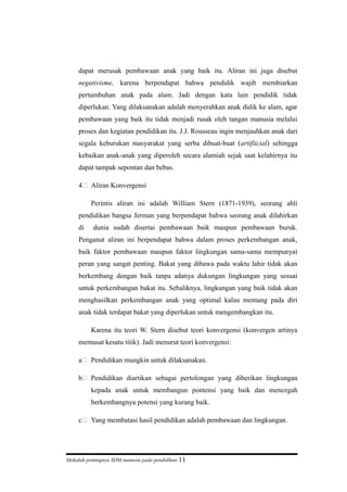 dapat merusak pembawaan anak yang baik itu. Aliran ini juga disebut
negativisme, karena berpendapat bahwa pendidik wajib membiarkan
pertumbuhan anak pada alam. Jadi dengan kata lain pendidik tidak
diperlukan. Yang dilaksanakan adalah menyerahkan anak didik ke alam, agar
pembawaan yang baik itu tidak menjadi rusak oleh tangan manusia melalui
proses dan kegiatan pendidikan itu. J.J. Rousseau ingin menjauhkan anak dari
segala keburukan masyarakat yang serba dibuat-buat (artifiicial) sehingga
kebaikan anak-anak yang diperoleh secara alamiah sejak saat kelahirnya itu
dapat tampak sepontan dan bebas.
4 Aliran Konvergensi
Perintis aliran ini adalah William Stern (1871-1939), seorang ahli
pendidikan bangsa Jerman yang berpendapat bahwa seorang anak dilahirkan
di dunia sudah disertai pembawaan baik maupun pembawaan buruk.
Penganut aliran ini berpendapat bahwa dalam proses perkembangan anak,
baik faktor pembawaan maupun faktor lingkungan sama-sama mempunyai
peran yang sangat penting. Bakat yang dibawa pada waktu lahir tidak akan
berkembang dengan baik tanpa adanya dukungan lingkungan yang sesuai
untuk perkembangan bakat itu. Sebaliknya, lingkungan yang baik tidak akan
menghasilkan perkembangan anak yang optimal kalau memang pada diri
anak tidak terdapat bakat yang diperlukan untuk mengembangkan itu.
Karena itu teori W. Stern disebut teori konvergensi (konvergen artinya
memusat kesatu titik). Jadi menurut teori konvergensi:
a Pendidikan mungkin untuk dilaksanakan.
b Pendidikan diartikan sebagai pertolongan yang diberikan lingkungan
kepada anak untuk membangun pontensi yang baik dan mencegah
berkembangnya potensi yang kurang baik.
c Yang membatasi hasil pendidikan adalah pembawaan dan lingkungan.
Makalah pentingnya SDM manusia pada pendidikan 11
 