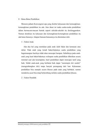 E Batas-Batas Pendidikan
Menurut paham Konvergensi apa yang disebut kekuasaan dan kemungkinan-
kemungkinan pendidikan itu ada. Atas dasar ini maka usaha-usaha pendidikan
dalam bermacam-macam bentuk seperti sekolah-sekolah itu diselenggarakan.
Namun demikian itu kekusaan dan kemungkinan-kemungkinan pendidikan itu
ada batas-batasnya. Adapun batasan-batasannya itu ditentukan oleh:
1 Faktor Anak
Ada dua hal yang mentukan pada anak ialah bakat dan kemauan atau
tabiat. Pada anak yang lemah bakat-bakatnya usaha pendidikan yang
bagaimanapun hasilnya tidak akan mencapai harapan. Sebaliknya pada anak-
anak yang kuat bakat-bakatnya walaupun usaha pendidikan diberikan secara
minimal asal ada kesempatan, hasil pendidikan dapat mencapai taraf yang
baik. Sebab anak-anak yang berbakat baik dapat “memimpin diri sendiri”
(mengembangkan diri) tanpa banyak perangsang dari luar. Kekuasaan
pendidikan bisa nampak secara khusus pada anak yang berbakat, namun
menderita cacat bisa tetap berkembang melalui usaha pendidikan khusus.
2 Faktor Pendidik
Makalah pentingnya SDM manusia pada pendidikan 12
 