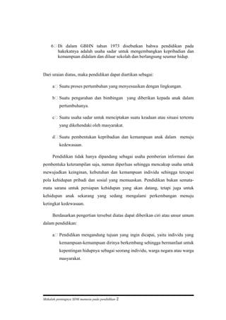 6 Di dalam GBHN tahun 1973 disebutkan bahwa pendidikan pada
hakekatnya adalah usaha sadar untuk mengembangkan kepribadian dan
kemampuan didalam dan diluar sekolah dan berlangsung seumur hidup.
Dari uraian diatas, maka pendidikan dapat diartikan sebagai:
a Suatu proses pertumbuhan yang menyesuaikan dengan lingkungan.
b Suatu pengarahan dan bimbingan yang diberikan kepada anak dalam
pertumbuhanya.
c Suatu usaha sadar untuk menciptakan suatu keadaan atau situasi tertentu
yang dikehendaki oleh masyarakat.
d Suatu pembentukan kepribadian dan kemampuan anak dalam menuju
kedewasaan.
Pendidikan tidak hanya dipandang sebagai usaha pemberian informasi dan
pembentuka keterampilan saja, namun diperluas sehingga mencakup usaha untuk
mewujudkan keinginan, kebutuhan dan kemampuan individu sehingga tercapai
pola kehidupan pribadi dan sosial yang memuaskan. Pendidikan bukan semata-
mata sarana untuk persiapan kehidupan yang akan datang, tetapi juga untuk
kehidupan anak sekarang yang sedang mengalami perkembangan menuju
ketingkat kedewasaan.
Berdasarkan pengertian tersebut diatas dapat diberikan ciri atau unsur umum
dalam pendidikan:
a Pendidikan mengandung tujuan yang ingin dicapai, yaitu individu yang
kemampuan-kemampuan dirinya berkembang sehingga bermanfaat untuk
kepentingan hidupnya sebagai seorang individu, warga negara atau warga
masyarakat.
Makalah pentingnya SDM manusia pada pendidikan 2
 