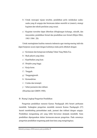 b Untuk mencapai tujuan tersebut, pendidikan perlu melakukan usaha-
usaha yang di sengaja dan berencana dalam memilih isi (materi), strategi
kegiatan dan teknik penilaian yang sesuai.
c Kegiatan teersebut dapat diberikan dilingkungan keluarga, sekoalh, dan
masyarakat, pendidikan formal dan pendidikan non formal (Ditjen Dikti,
1983/ 1984 : 20)
Untuk meningkatan kualitas manusia indonesia agar masing-masing individu
dapat berperan secara tepat dengan kodratnya maka perlu dibekali dengan:
a Keimanan dan ketaqwaan terhadap Tuhan Yang Maha Esa.
b Budi pekerti yang luhur.
c Kepribadian yang kuat.
d Disiplin yang tinggi.
e Kerja keras.
f Tangguh.
g Tanggungjawab.
h Kemandirian.
i Cerdas dan terampil.
j Sehat jasmanim dan rokhani.
(Disarikan dari GBHN 1988).
B Ruang Lingkup Pengertian Pendidikan
Pengertian pendidikan menurut Kamus Paedagogik (66) berarti perbuatan
mendidik. Sedangkan pengertian mendidik menurut Kamus Paedagogik (57)
berarti membimbing pertumbuhan anak, jasmani dan rokhani dengan sengaja.
Pendidikan mengandung arti yang lebih bervariasi daripada mendidik. Kata
pendidikan dipergunakan dalam bermacam-macam pengertian. Pada umumnya
pengertian pendidikan tergantung pada kata-kata yang mengiringinya.
Makalah pentingnya SDM manusia pada pendidikan 3
 