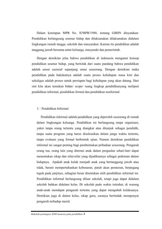 Dalam ketetapan MPR No. II/MPR/1988, tentang GBHN dinyatakan:
Pendidikan berlangsung seumur hidup dan dilaksanakan dilaksanakan didalam
lingkungan rumah tangga, sekolah dan masyarakat. Karena itu pendidikan adalah
tanggung jawab bersama antar keluarga, masyarakt dan pemerintah.
Dengan demikian jelas bahwa pendidikan di indonesia menganut konsep
pendidikan seumur hidup, yang bertolak dari suatu pandang bahwa pendidikan
adalah unsur esensial sepanjang umur seseorang. Dengan demikian maka
pendidikan pada hakekatnya adalah suatu proses kehidupan masa kini dan
sekaligus adalah proses untuk persiapan bagi kehidupan yang akan datang. Dari
sini kita akan temukan bidan/ scope/ ruang lingkup pendidikanyang meliputi
pendidikan informal, pendidikan formal dan pendidikan nonformal.
1) Pendidikan Informal
Pendidikan informal adalah pendidikan yang diperoleh seseorang di rumah
dalam lingkungan keluarga. Pendidikan ini berlangsung tanpa organisasi,
yakni tanpa orang tertentu yang diangkat atau ditunjuk sebagai pendidik,
tanpa suatu program yang harus diselesaikan dalam janga waktu tertentu,
tanpa evaluasi yang formal berbentuk ujian. Namun demikian pendidikan
informal ini sangat penting bagi pembentukan pribadian seseorang. Pengaruh
orang tua, orang lain yang ditemui anak dalam pergaulan sehari-hari dapat
menentukan sikap dan nilai-nilai yang dijadikannya sebagai pedoman dalam
hidupnya. Apakah anak kelak menjadi anak yang bertanggung jawab atau
tidak, berani mempertahankan kebenaran, patuh akan peraturan, berpegang
teguh pada janjinya, sebagian besar ditentukan oleh pendidikan informal ini.
Pendidikan informal berlangsung diluar sekolah, tetapi juga dapat didalam
sekolah bahkan didalam kelas. Di sekolah padu waktu istirahat, di warung
anak-anak mendapat pengaruh tertentu yang dapat mengubah kelakuanya.
Demikian juga di dalam kelas, sikap guru, caranya bertindak mempunyai
pengaruh terhadap murid.
Makalah pentingnya SDM manusia pada pendidikan 4
 