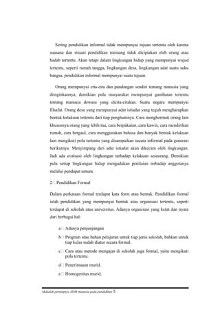 Sering pendidikan informal tidak mempunyai tujuan tertentu oleh karena
suasana dan situasi pendidikan memang tidak diciptakan oleh orang atau
badab tertentu. Akan tetapi dalam lingkungan hidup yang mempunyai wujud
tertentu, seperti rumah tangga, lingkungan desa, lingkungan adat suatu suku
bangsa, pendidikan informal mempunyai suatu tujuan.
Orang mempunyai cita-cita dan pandangan sendiri tentang manusia yang
diinginkannya, demikian pula masyarakat mempunyai gambaran tertentu
tentang manusia dewasa yang dicita-citakan. Suatu negara mempunyai
filsafat. Orang desa yang mempunyai adat istiadat yang teguh mengharapkan
bentuk kelakuan tertentu dari tiap penghuninya. Cara menghormati orang lain
khususnya orang yang lebih tua, cara berpakaian, cara kawin, cara mendirikan
rumah, cara bergaul, cara menggunakan bahasa dan banyak bentuk kelakuan
lain mengikuti pola tertentu yang disampaikan secara informal pada generasi
berikutnya. Menyimpang dari adat istiadat akan dikecam oleh lingkungan.
Jadi ada evaluasi oleh lingkungan terhadap kelakuan seseorang. Demikian
pula setiap lingkungan hidup mengadakan penilaian terhadap anggotanya
melalui pendapat umum.
2) Pendidikan Formal
Dalam perkataan formal terdapat kata form atau bentuk. Pendidikan formal
ialah pendidikan yang mempunyai bentuk atau organisasi tertentu, seperti
terdapat di sekolah atau universitas. Adanya organisasi yang ketat dan nyata
dari berbagai hal:
a) Adanya penjenjangan
b) Program atau bahan pelajaran untuk tiap jenis sekolah, bahkan untuk
tiap kelas sudah diatur secara formal.
c) Cara atau metode mengajar di sekolah juga formal, yaitu mengikuti
pola tertentu.
d) Penerimaaan murid.
e) Homogenitas murid.
Makalah pentingnya SDM manusia pada pendidikan 5
 