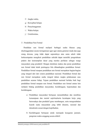 f) Jangka waktu.
g) Kewajiban belajar.
h) Penyelenggaraan.
i) Waktu belajar.
j) Uninformitas.
3) Pendidikan Non Formal
Pendidian non formal meliputi berbagai usaha khusus yang
diselenggarakan secara terorganisasi agar agar utama generasi muda dan juga
orang dewasa, yang tidak dapat sepenuhnya atau sama sekali tidak
berkesempatan mengikuti pendidikan sekolah dapat memiliki pengetahuan
praktis dan keterampilan dasar yang mereka perlukan sebagai warga
masyarakat yang produktif. Dengan demikian makna dan peran pendidikan
non formal tidak kalah pentingnya bila dibandingkan pendidikan formal.
Pendidikan formal maupun pendidikan non formal merupakan bagian-bagian
yang integral dari dari sistem pendidikan nasional. Pendidikan formal dan
non formal merupakan usaha integral dalam rangka pelaksanaan asas
pendidikan seumur hidup. Tujuan pendidikan nasional berlaku baik bagi
pendidikan formal maupun non formal. Pendidikan non formal antara lain
meliputi bidang pendidikan masyarakat, keolahragaan, kepemudaan dan
keolahragaan.
a) Pendidikan masyarakat bertujuan menumbuhkan dan membina
kemampuan dan mental sepiritualserta kecakapan kerja yang
berswadaya dan produktif guna membangun, serta mengusahakan
kearah suatu masyarakat yang lebih dinamis, rasional dan
demokratis sesuai dengan kepribadian.
b) Keolahragaan bertujuan untuk memupuk kesegaran jasmani,
pengisian waktu senggang secara efektif.
Makalah pentingnya SDM manusia pada pendidikan 6
 