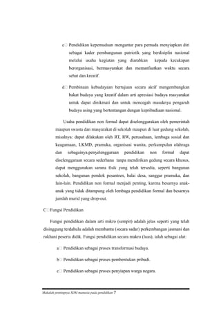 c Pendidikan kepemudaan mengantar para pemuda menyiapkan diri
sebagai kader pembangunan patriotik yang berdisiplin nasional
melalui usaha kegiatan yang diarahkan kepada kecakapan
berorganisasi, bermasyarakat dan memanfaatkan waktu secara
sehat dan kreatif.
d Pembinaan kebudayaan bertujuan secara aktif mengembangkan
bakat budaya yang kreatif dalam arti apresiasi budaya masyarakat
untuk dapat dinikmati dan untuk mencegah masuknya pengaruh
budaya asing yang bertentangan dengan kepribadiaan nasional.
Usaha pendidikan non formal dapat diselenggarakan oleh pemerintah
maupun swasta dan masyarakat di sekolah maupun di luar gedung sekolah,
misalnya: dapat dilakukan oleh RT, RW, perusahaan, lembaga sosial dan
keagamaan, LKMD, pramuka, organisasi wanita, perkumpulan olahraga
dan sebagainya.penyelenggaraan pendidikan non formal dapat
diselenggaraan secara sederhana tanpa mendirikan gedung secara khusus,
dapat menggunakan sarana fisik yang telah tersedia, seperti bangunan
sekolah, bangunan pondok pesantren, balai desa, sanggar pramuka, dan
lain-lain. Pendidikan non formal menjadi penting, karena besarnya anak-
anak yang tidak ditampung oleh lembaga pendidikan formal dan besarnya
jumlah murid yang drop-out.
C Fungsi Pendidikan
Fungsi pendidikan dalam arti mikro (sempit) adalah jelas seperti yang telah
disinggung terdahulu adalah membantu (secara sadar) perkembangan jasmani dan
rokhani peserta didik. Fungsi pendidikan secara makro (luas), ialah sebagai alat:
a Pendidikan sebagai proses transformasi budaya.
b Pendidikan sebagai proses pembentukan pribadi.
c Pendidikan sebagai proses penyiapan warga negara.
Makalah pentingnya SDM manusia pada pendidikan 7
 