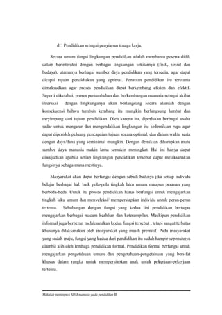 d Pendidikan sebagai penyiapan tenaga kerja.
Secara umum fungsi lingkungan pendidikan adalah membantu peserta didik
dalam berinteraksi dengan berbagai lingkungan sekitarnya (fisik, sosial dan
budaya), utamanya berbagai sumber daya pendidikan yang tersedia, agar dapat
dicapai tujuan pendidiakan yang optimal. Penataan pendidikan itu terutama
dimaksudkan agar proses pendidikan dapat berkembang efisien dan efektif.
Seperti diketahui, proses pertumbuhan dan berkembangan manusia sebagai akibat
interaksi dengan lingkunganya akan berlangsung secara alamiah dengan
konsekuensi bahwa tumbuh kembang itu mungkin berlangsung lambat dan
meyimpang dari tujuan pendidikan. Oleh karena itu, diperlukan berbagai usaha
sadar untuk mengatur dan mengendalikan lingkungan itu sedemikian rupa agar
dapat diperoleh peluang pencapaian tujuan secara optimal, dan dalam waktu serta
dengan daya/dana yang seminimal mungkin. Dengan demikian diharapkan mutu
sumber daya manusia makin lama semakin meningkat. Hal ini hanya dapat
diwujudkan apabila setiap lingkungan pendidikan tersebut dapat melaksanakan
fungsinya sebagaimana mestinya.
Masyarakat akan dapat berfungsi dengan sebaik-baiknya jika setiap individu
belajar berbagai hal, baik pola-pola tingkah laku umum maupun peranan yang
berbeda-beda. Untuk itu proses pendidikan harus berfungsi untuk mengajarkan
tingkah laku umum dan menyeleksi/ mempersiapkan individu untuk peran-peran
tertentu. Sehubungan dengan fungsi yang kedua iini pendidikan bertugas
mengajarkan berbagai macam keahlian dan keterampilan. Meskipun pendidikan
informal juga berperan melaksanakan kedua fungsi tersebut , tetapi sangat terbatas
khusunya dilaksanakan oleh masyarakat yang masih premitif. Pada masyarakat
yang sudah maju, fungsi yang kedua dari pendidikan itu sudah hampir sepenuhnya
diambil alih oleh lembaga pendidikan formal. Pendidikan formal berfungsi untuk
mengajarkan pengetahuan umum dan pengetahuan-pengetahuan yang bersifat
khusus dalam rangka untuk mempersiapkan anak untuk pekerjaan-pekerjaan
tertentu.
Makalah pentingnya SDM manusia pada pendidikan 8
 