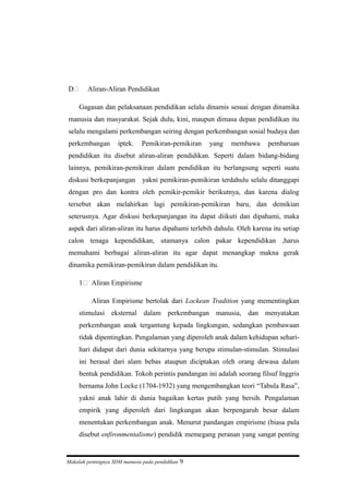 D Aliran-Aliran Pendidikan
Gagasan dan pelaksanaan pendidikan selalu dinamis sesuai dengan dinamika
manusia dan masyarakat. Sejak dulu, kini, maupun dimasa depan pendidikan itu
selalu mengalami perkembangan seiring dengan perkembangan sosial budaya dan
perkembangan iptek. Pemikiran-pemikiran yang membawa pembaruan
pendidikan itu disebut aliran-aliran pendidikan. Seperti dalam bidang-bidang
lainnya, pemikiran-pemikiran dalam pendidikan itu berlangsung seperti suatu
diskusi berkepanjangan yakni pemikiran-pemikiran terdahulu selalu ditanggapi
dengan pro dan kontra oleh pemikir-pemikir berikutnya, dan karena dialog
tersebut akan melahirkan lagi pemikiran-pemikiran baru, dan demikian
seterusnya. Agar diskusi berkepanjangan itu dapat diikuti dan dipahami, maka
aspek dari aliran-aliran itu harus dipahami terlebih dahulu. Oleh karena itu setiap
calon tenaga kependidikan, utamanya calon pakar kependidikan ,harus
memahami berbagai aliran-aliran itu agar dapat menangkap makna gerak
dinamika pemikiran-pemikiran dalam pendidikan itu.
1 Aliran Empirisme
Aliran Empirisme bertolak dari Lockean Tradition yang mementingkan
stimulasi eksternal dalam perkembangan manusia, dan menyatakan
perkembangan anak tergantung kepada lingkungan, sedangkan pembawaan
tidak dipentingkan. Pengalaman yang diperoleh anak dalam kehidupan sehari-
hari didapat dari dunia sekitarnya yang berupa stimulan-stimulan. Stimulasi
ini berasal dari alam bebas ataupun diciptakan oleh orang dewasa dalam
bentuk pendidikan. Tokoh perintis pandangan ini adalah seorang filsuf Inggris
bernama John Locke (1704-1932) yang mengembangkan teori “Tabula Rasa”,
yakni anak lahir di dunia bagaikan kertas putih yang bersih. Pengalaman
empirik yang diperoleh dari lingkungan akan berpengaruh besar dalam
menentukan perkembangan anak. Menurut pandangan empirisme (biasa pula
disebut enfironmentalisme) pendidik memegang peranan yang sangat penting
Makalah pentingnya SDM manusia pada pendidikan 9
 