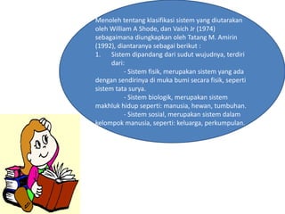 Menoleh tentang klasifikasi sistem yang diutarakan
oleh William A Shode, dan Vaich Jr (1974)
sebagaimana diungkapkan oleh Tatang M. Amirin
(1992), diantaranya sebagai berikut :
1. Sistem dipandang dari sudut wujudnya, terdiri
dari:
- Sistem fisik, merupakan sistem yang ada
dengan sendirinya di muka bumi secara fisik, seperti
sistem tata surya.
- Sistem biologik, merupakan sistem
makhluk hidup seperti: manusia, hewan, tumbuhan.
- Sistem sosial, merupakan sistem dalam
kelompok manusia, seperti: keluarga, perkumpulan.
 