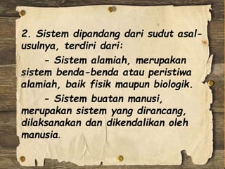 2. Sistem dipandang dari sudut asal-
usulnya, terdiri dari:
- Sistem alamiah, merupakan
sistem benda-benda atau peristiwa
alamiah, baik fisik maupun biologik.
- Sistem buatan manusi,
merupakan sistem yang dirancang,
dilaksanakan dan dikendalikan oleh
manusia.
 