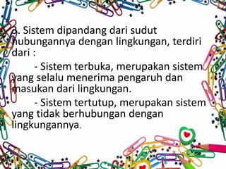 3. Sistem dipandang dari sudut
hubungannya dengan lingkungan, terdiri
dari :
- Sistem terbuka, merupakan sistem
yang selalu menerima pengaruh dan
masukan dari lingkungan.
- Sistem tertutup, merupakan sistem
yang tidak berhubungan dengan
lingkungannya.
 