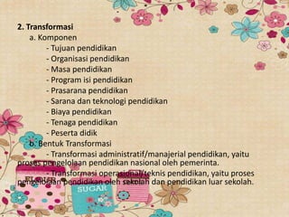 2. Transformasi
a. Komponen
- Tujuan pendidikan
- Organisasi pendidikan
- Masa pendidikan
- Program isi pendidikan
- Prasarana pendidikan
- Sarana dan teknologi pendidikan
- Biaya pendidikan
- Tenaga pendidikan
- Peserta didik
b. Bentuk Transformasi
- Transformasi administratif/manajerial pendidikan, yaitu
proses pengelolaan pendidikan nasional oleh pemerinta.
- Transformasi operasional/teknis pendidikan, yaitu proses
pengelolaan pendidikan oleh sekolah dan pendidikan luar sekolah.
 