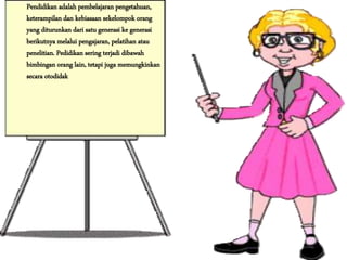 Pendidikan adalah pembelajaran pengetahuan,
keterampilan dan kebiasaan sekelompok orang
yang diturunkan dari satu generasi ke generasi
berikutnya melalui pengajaran, pelatihan atau
penelitian. Pedidikan sering terjadi dibawah
bimbingan orang lain, tetapi juga memungkinkan
secara otodidak
 