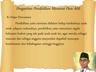 Pengertian Pendidikan Menurut Para Ahli
Ki Hajar Dewantara
Pendidikan yaitu tuntutan didalam hidup tumbuhnya anak-
anak, adapun maksudnya, pendidikan yaitu menuntun segala
kekuatan kodrat yang ada pada anak-anak itu, agar mereka sebagai
manusia dan sebagai anggota masyarakat dapatlah mencapai
keselamatan dan kebahagiaan setinggi-tingginya
 
