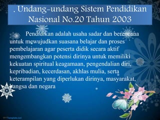 . Undang-undang Sistem Pendidikan
Nasional No.20 Tahun 2003
Pendidikan adalah usaha sadar dan berencana
untuk mewujudkan suasana belajar dan proses
pembelajaran agar peserta didik secara aktif
mengembangkan potensi dirinya untuk memiliki
kekuatan spiritual keagamaan, pengendalian diri,
kepribadian, kecerdasan, akhlas mulia, serta
keterampilan yang diperlukan dirinya, masyarakat,
bangsa dan negara
 