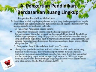 A. Pengertian Pendidikan
Berdasarkan Ruang Lingkup
1. Pengertian Pendidikan Maha Luas
 Pendidikan adalah segala pengalaman belajar yang berlangsung dalam segala
lingkungan dan sepanjang hidup, pendidikan adalah segala situasi hidup yang
mempengaruhi pertumbuhan individu .
2. Pengertian Pendidikan secara Sempit
 - Pengertian pendidikan secara sempit adalah pengajaran yang
diselenggarakan disekolah sebagai lembaga pendidikan formal. Pendidikan
adalah segala pengaruh yang diupayakan sekolah terhadap anak dan remaja
yang diserahkan kepadanya agar mempunyai kemampuan yang sempurna dan
kedaran penuh terhadap hubungam-hubungan dan tugas-tugas sosial. (Redja
Mudyahardjo, (2001:6)
3. Pengertian Pendidikan dalam Arti Luas Terbatas
 - Pengertian pendidikan dalam arti luas terbatas adalah usaha sadar yang
dilakuka oleh keluarga, masyarakat dan pemerintah melalui kegiatan
bimbingan, pengajaran dan latihan, yang berlangsung disekolah dan diluar
sekolah sepanjang hayat untuk mempersiapkan peserta didik agar dapat
memainkan peranan dalam berbagai lingkungan hidup secara tepat dimasa
yang akan datang (Redja Mudyahardjo, (2001:11)
 