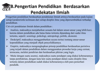 B.Pengertian Pendidikan Berdasarkan
Pendekatan Ilmiah
Pengertian pendidikan berdasarkan pendekatan ilmiah artinya berdasarkan pada kajian
setiap karakteristik keilmuan dari setiap disiplin ilmu yang dipersembahkan terhadap
pendidikan.
Ciri-ciri pendekatan ilmiah dalam pendidikan :
 Analisis, maksudnya menjabarkan sesuatu hal dalam unsur-unsur yang lebih keci,
karena dalam pendidikan ada batas-batas tertentu dipandang dari sudut ilmu
tertentu, seperti: sosiologi, psikologi, antropologi, politik, ekonomi.
 Deskriptif, maksudnya menggambarkan secara terinci tentang unsur-unsur
kependidikan yang menjadi objek penyelidikannya.
 Empiris, maksudnya mengungkapkan prinsip pendidikan berdasarkan peristiwa
yang terjadi dalam pendidikan dalam menggunakan prosedur kerja yang cermat,
terencana, melalui pendirian dan berdasarkan pikiran yang logis.
 Mulai dengan suatu asumsi, maksudnya suatu pendapat yang diakui kebenarannya
tanpa pembuktian, dengan kata lain suatu pendapat dalam suatu disiplin ilmu
tertentu dalam pendidikan sudah diakui kebenarannya oleh para pemerhati
pendidik.
 