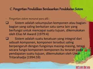 C. Pengertian Pendidikan Berdasarkan Pendekatan Sistem
- Pengertian sistem menurut para ahli :
 Sistem adalah sekumpulan komponen atau bagian-
bagian yang saling berkaitan satu sama lain yang
berfungsi untuk mencapai suatu tujuan, dikemukakan
oleh Elias M Award (1979:4)
 Sistem adalah suatu kesatuan yang integral dari
sebuah komponen, komponen tersebut saling
berpengaruh dengan fungsinya masing-masing, tetapi
secara fungsi komponen-komponen itu terarah pada
pendapaian suatu tujuan, dikemukakan oleh Umar
Tritarahadja (1994:59)
 