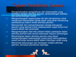 Tujuan Pendidikan Jasmani
1.   Mengembangkan pengetahuan dan keterampilan yang
     berkaitan dengan aktivitas jasmani, perkembangan estetika,
     dan perkembangan sosial.
2.   Mengembangkan kepercayaan diri dan kemampuan untuk
     menguasai keterampilan gerak dasar yang akan mendorong
     partisipasinya dalam aneka aktivitas jasmani.
3.   Memperoleh dan mempertahankan derajat kebugaran
     jasmani yang optimal untuk melaksanakan tugas sehari-hari
     secara efisien dan terkendali.
4.   Mengembangkan nilai-nilai pribadi melalui partisipasi dalam
     aktivitas jasmani baik secara kelompok maupun perorangan.
5.   Berpartisipasi dalam aktivitas jasmani yang dapat
     mengembangkan keterampilan sosial yang memungkinkan
     siswa berfungsi secara efektif dalam hubungan antar orang.
6.   Menikmati kesenangan dan keriangan melalui aktivitas
     jasmani, termasuk permainan olahraga.
 