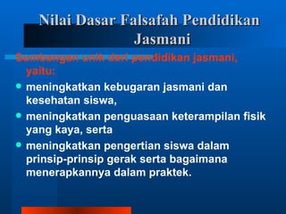 Nilai Dasar Falsafah Pendidikan
                  Jasmani
Sumbangan unik dari pendidikan jasmani,
  yaitu:
 meningkatkan kebugaran jasmani dan
  kesehatan siswa,
 meningkatkan penguasaan keterampilan fisik
  yang kaya, serta
 meningkatkan pengertian siswa dalam
  prinsip-prinsip gerak serta bagaimana
  menerapkannya dalam praktek.
 